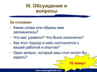 III. Обсуждение и
              вопросы

За столами:
• Какие слова или образы вам
  запомнились?
• Что вас удивило? Что было непонятно?
• Как этот подход и кейс соотносятся с
  вашей работой и опытом?
• Один вопрос, который ваш стол хотел бы
  задать?
                                       10 минут
             www.martingilbraith.com
 