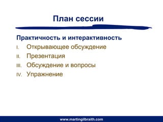 План сессии

Практичность и интерактивность
I.   Открывающее обсуждение
II. Презентация
III. Обсуждение и вопросы
IV. Упражнение




            www.martingilbraith.com
 