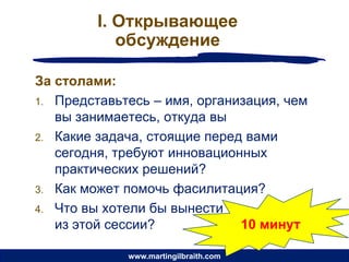 I. Открывающее
            обсуждение

За столами:
1. Представьтесь – имя, организация, чем
   вы занимаетесь, откуда вы
2. Какие задача, стоящие перед вами
   сегодня, требуют инновационных
   практических решений?
3. Как может помочь фасилитация?
4. Что вы хотели бы вынести
   из этой сессии?            10 минут

             www.martingilbraith.com
 