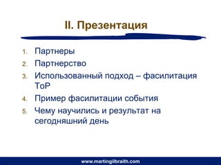 II. Презентация

1.   Партнеры
2.   Партнерство
3.   Использованный подход – фасилитация
     ToP
4.   Пример фасилитации события
5.   Чему научились и результат на
     сегодняшний день



               www.martingilbraith.com
 