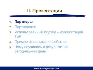 II. Презентация

1.   Партнеры
2.   Партнерство
3.   Использованный подход – фасилитация
     ToP
4.   Пример фасилитации события
5.   Чему научились и результат на
     сегодняшний день



               www.martingilbraith.com
 