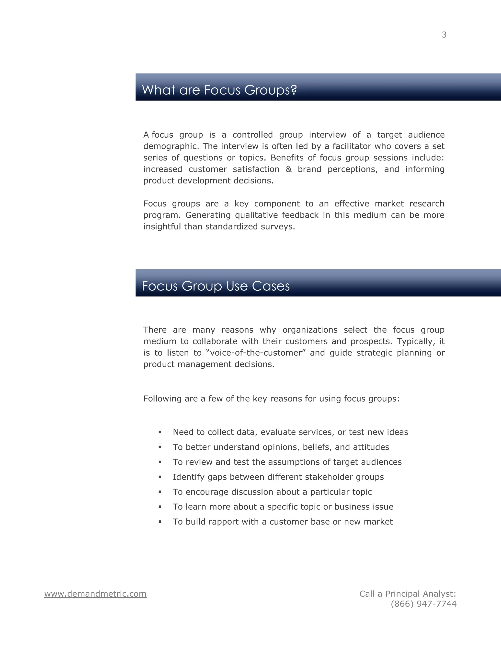 3




                   What are Focus Groups?


                   A focus group is a controlled group interview of a target audience
                   demographic. The interview is often led by a facilitator who covers a set
                   series of questions or topics. Benefits of focus group sessions include:
                   increased customer satisfaction & brand perceptions, and informing
                   product development decisions.

                   Focus groups are a key component to an effective market research
                   program. Generating qualitative feedback in this medium can be more
                   insightful than standardized surveys.




                   Focus Group Use Cases


                   There are many reasons why organizations select the focus group
                   medium to collaborate with their customers and prospects. Typically, it
                   is to listen to “voice-of-the-customer” and guide strategic planning or
                   product management decisions.



                   Following are a few of the key reasons for using focus groups:



                          Need to collect data, evaluate services, or test new ideas
                          To better understand opinions, beliefs, and attitudes
                          To review and test the assumptions of target audiences
                          Identify gaps between different stakeholder groups
                          To encourage discussion about a particular topic
                          To learn more about a specific topic or business issue
                          To build rapport with a customer base or new market




www.demandmetric.com                                                    Call a Principal Analyst:
                                                                                (866) 947-7744
 
