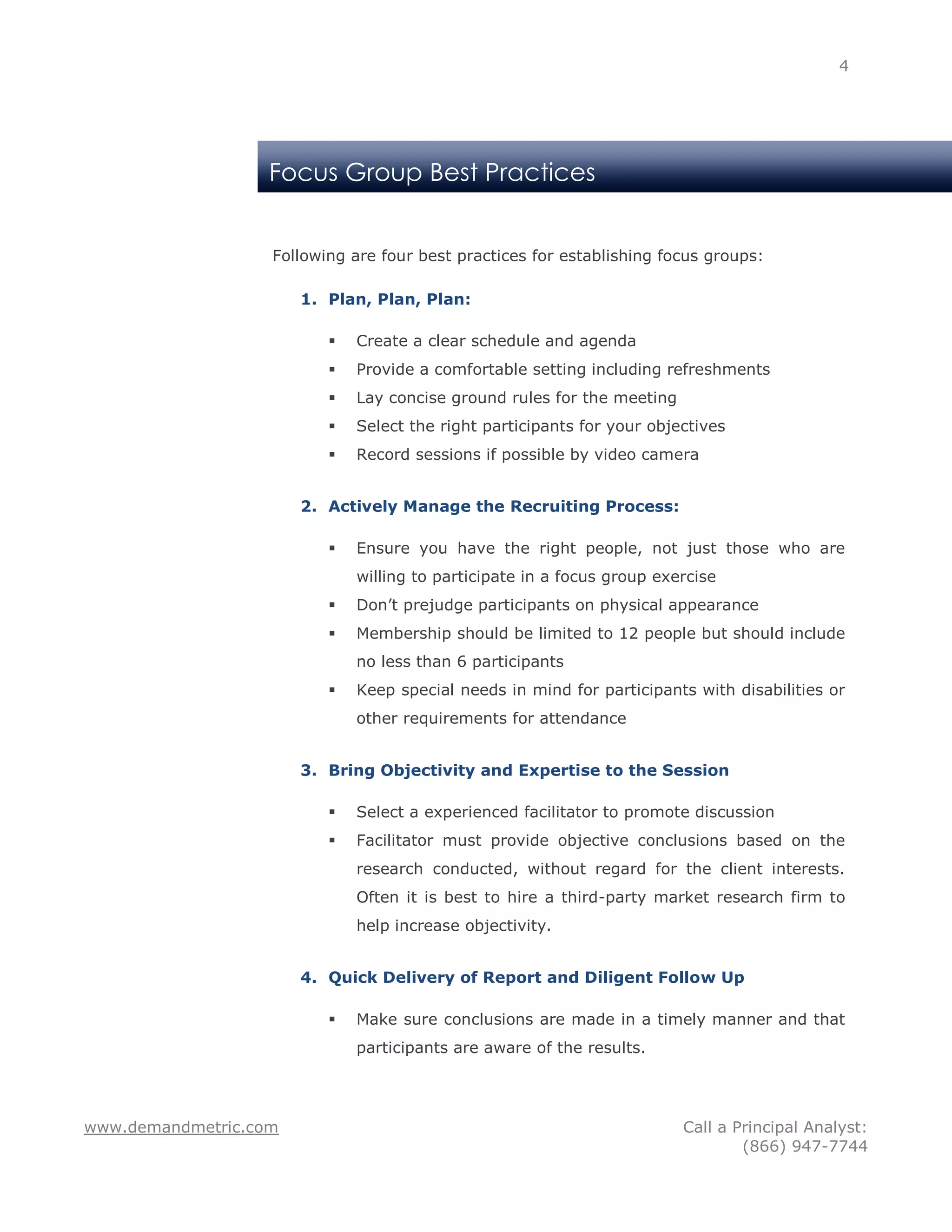 4




                   Focus Group Best Practices


                   Following are four best practices for establishing focus groups:

                       1. Plan, Plan, Plan:

                             Create a clear schedule and agenda
                             Provide a comfortable setting including refreshments
                             Lay concise ground rules for the meeting
                             Select the right participants for your objectives
                             Record sessions if possible by video camera


                       2. Actively Manage the Recruiting Process:

                             Ensure you have the right people, not just those who are
                              willing to participate in a focus group exercise
                             Don’t prejudge participants on physical appearance
                             Membership should be limited to 12 people but should include
                              no less than 6 participants
                             Keep special needs in mind for participants with disabilities or
                              other requirements for attendance


                       3. Bring Objectivity and Expertise to the Session

                             Select a experienced facilitator to promote discussion
                             Facilitator must provide objective conclusions based on the
                              research conducted, without regard for the client interests.
                              Often it is best to hire a third-party market research firm to
                              help increase objectivity.


                       4. Quick Delivery of Report and Diligent Follow Up

                             Make sure conclusions are made in a timely manner and that
                              participants are aware of the results.




www.demandmetric.com                                                     Call a Principal Analyst:
                                                                                 (866) 947-7744
 