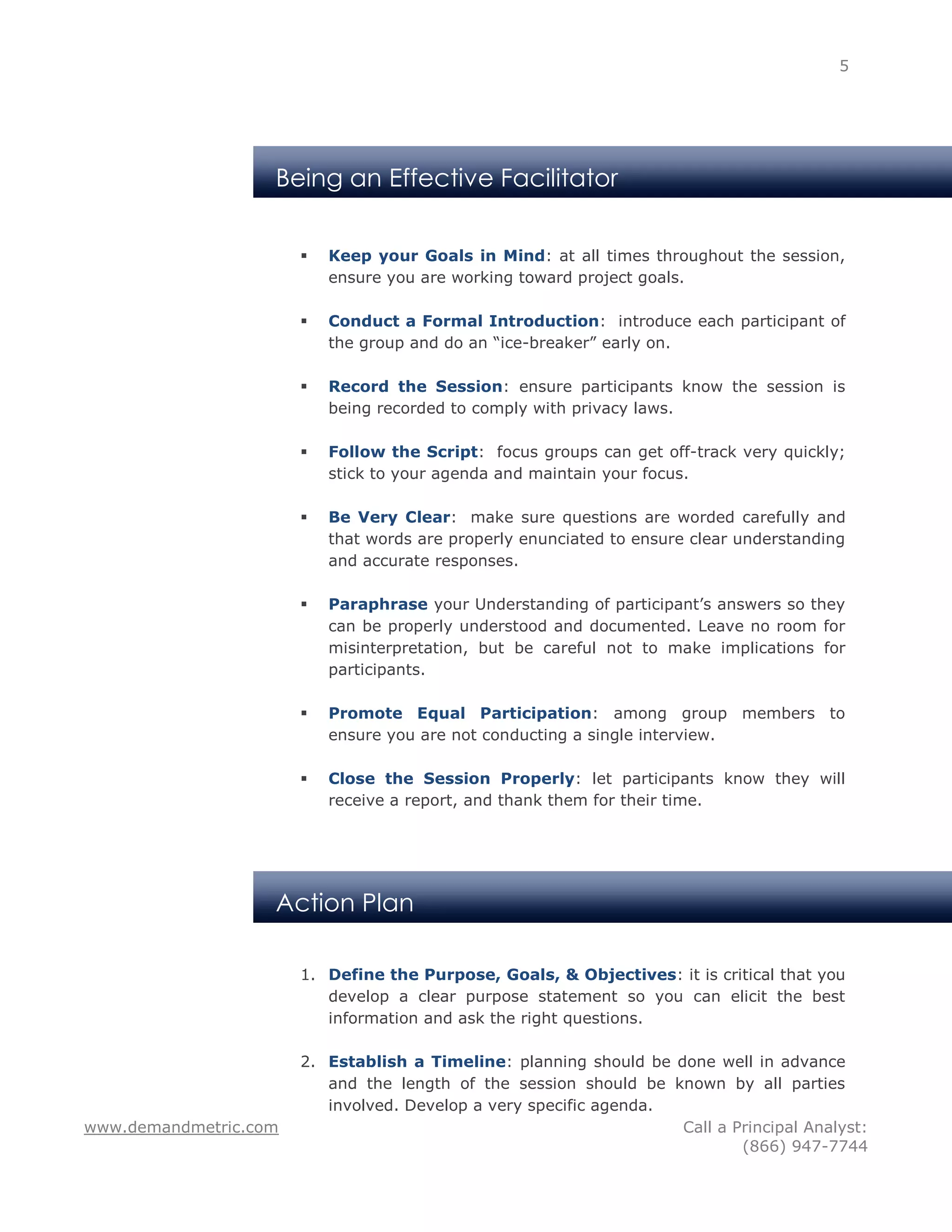5




                   Being an Effective Facilitator


                          Keep your Goals in Mind: at all times throughout the session,
                           ensure you are working toward project goals.

                          Conduct a Formal Introduction: introduce each participant of
                           the group and do an “ice-breaker” early on.

                          Record the Session: ensure participants know the session is
                           being recorded to comply with privacy laws.

                          Follow the Script: focus groups can get off-track very quickly;
                           stick to your agenda and maintain your focus.

                          Be Very Clear: make sure questions are worded carefully and
                           that words are properly enunciated to ensure clear understanding
                           and accurate responses.

                          Paraphrase your Understanding of participant’s answers so they
                           can be properly understood and documented. Leave no room for
                           misinterpretation, but be careful not to make implications for
                           participants.

                          Promote Equal Participation: among group members to
                           ensure you are not conducting a single interview.

                          Close the Session Properly: let participants know they will
                           receive a report, and thank them for their time.




                   Action Plan

                       1. Define the Purpose, Goals, & Objectives: it is critical that you
                          develop a clear purpose statement so you can elicit the best
                          information and ask the right questions.

                       2. Establish a Timeline: planning should be done well in advance
                          and the length of the session should be known by all parties
                          involved. Develop a very specific agenda.
www.demandmetric.com                                                Call a Principal Analyst:
                                                                            (866) 947-7744
 