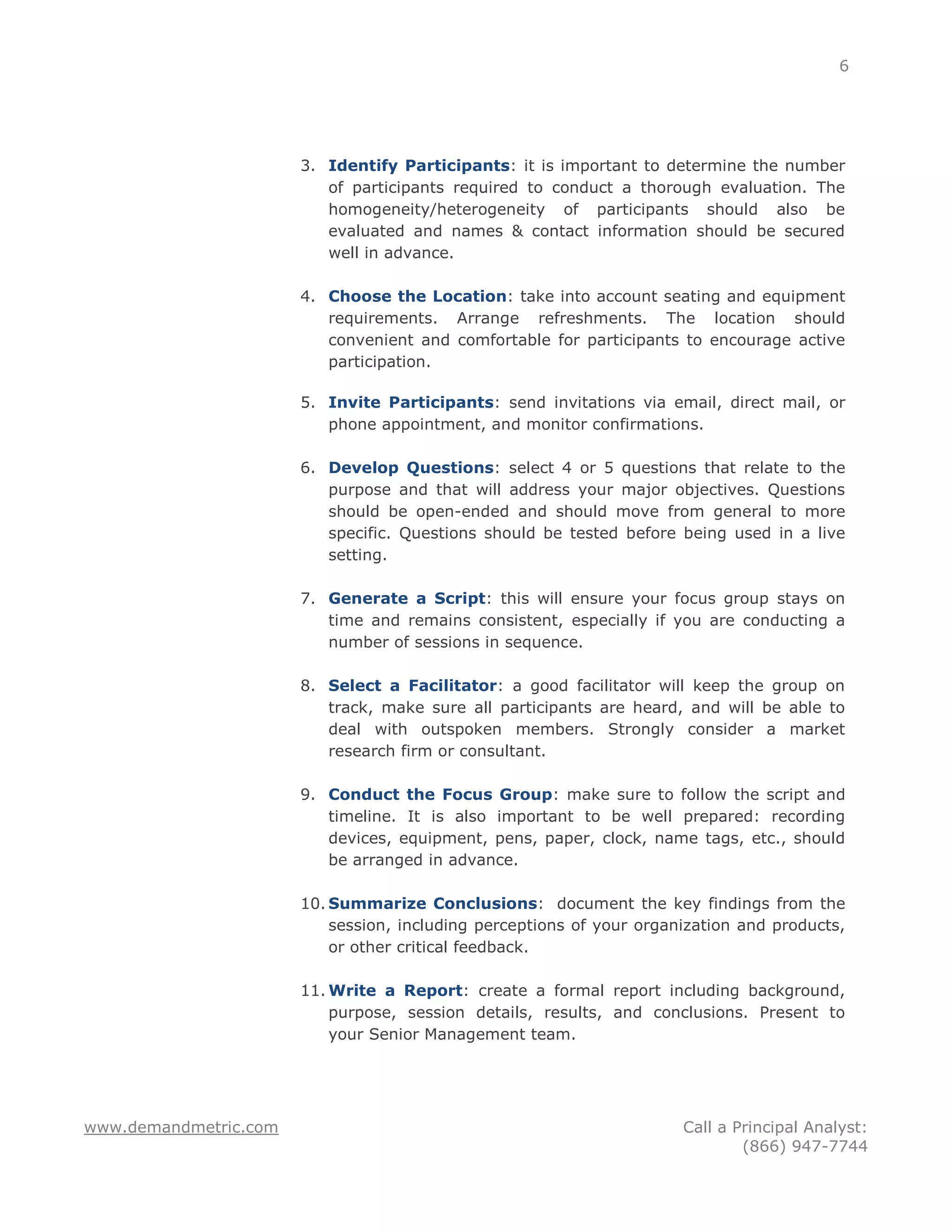 6




                       3. Identify Participants: it is important to determine the number
                          of participants required to conduct a thorough evaluation. The
                          homogeneity/heterogeneity of participants should also be
                          evaluated and names & contact information should be secured
                          well in advance.

                       4. Choose the Location: take into account seating and equipment
                          requirements. Arrange refreshments. The location should
                          convenient and comfortable for participants to encourage active
                          participation.

                       5. Invite Participants: send invitations via email, direct mail, or
                          phone appointment, and monitor confirmations.

                       6. Develop Questions: select 4 or 5 questions that relate to the
                          purpose and that will address your major objectives. Questions
                          should be open-ended and should move from general to more
                          specific. Questions should be tested before being used in a live
                          setting.

                       7. Generate a Script: this will ensure your focus group stays on
                          time and remains consistent, especially if you are conducting a
                          number of sessions in sequence.

                       8. Select a Facilitator: a good facilitator will keep the group on
                          track, make sure all participants are heard, and will be able to
                          deal with outspoken members. Strongly consider a market
                          research firm or consultant.

                       9. Conduct the Focus Group: make sure to follow the script and
                          timeline. It is also important to be well prepared: recording
                          devices, equipment, pens, paper, clock, name tags, etc., should
                          be arranged in advance.

                       10. Summarize Conclusions: document the key findings from the
                           session, including perceptions of your organization and products,
                           or other critical feedback.

                       11. Write a Report: create a formal report including background,
                           purpose, session details, results, and conclusions. Present to
                           your Senior Management team.




www.demandmetric.com                                                   Call a Principal Analyst:
                                                                               (866) 947-7744
 