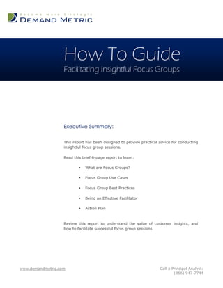 How To Guide
                   Facilitating Insightful Focus Groups




                   Executive Summary:

                   This report has been designed to provide practical advice for conducting
                   insightful focus group sessions.

                   Read this brief 6-page report to learn:

                              What are Focus Groups?

                              Focus Group Use Cases

                              Focus Group Best Practices

                              Being an Effective Facilitator

                              Action Plan



                   Review this report to understand the value of customer insights, and
                   how to facilitate successful focus group sessions.




www.demandmetric.com                                                  Call a Principal Analyst:
                                                                              (866) 947-7744
 