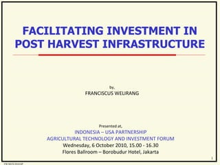 by, FRANCISCUS WELIRANG Presented at, INDONESIA – USA PARTNERSHIP AGRICULTURAL TECHNOLOGY AND INVESTMENT FORUM Wednesday, 6 October 2010, 15.00 - 16.30 Flores Ballroom – Borobudur Hotel, Jakarta FACILITATING INVESTMENT IN POST HARVEST INFRASTRUCTURE 1 FW/SD/X/2010/SP 