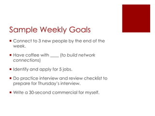 Sample Weekly Goals
 Connect to 3 new people by the end of the
  week.

 Have coffee with ____ (to build network
  connections)

 Identify and apply for 5 jobs.

 Do practice interview and review checklist to
  prepare for Thursday’s interview.

 Write a 30-second commercial for myself.
 