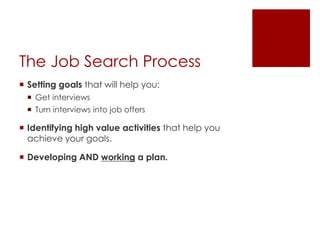 The Job Search Process
 Setting goals that will help you:
  Get interviews
  Turn interviews into job offers

 Identifying high value activities that help you
  achieve your goals.

 Developing AND working a plan.
 