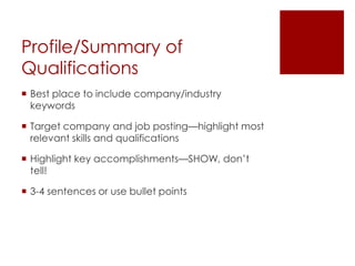 Profile/Summary of
Qualifications
 Best place to include company/industry
  keywords

 Target company and job posting—highlight most
  relevant skills and qualifications

 Highlight key accomplishments—SHOW, don’t
  tell!

 3-4 sentences or use bullet points
 