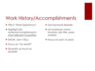 Work History/Accomplishments
 Title it “Work Experience”    Use keywords liberally
 Highlight job                 List employer name,
  duties/accomplishments         location, job title, years
  most relevant to position.     worked
 SHOW, don’t TELL!             Focus on past 15 years
 Focus on “So what?”
 Quantify as much as
  possible
 