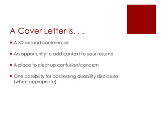 A Cover Letter is. . .
 A 30-second commercial

 An opportunity to add context to your resume

 A place to clear up confusion/concern

 One possibility for addressing disability disclosure
  (when appropriate)
 