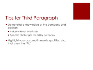 Tips for Third Paragraph
 Demonstrate knowledge of the company and
  position:
  Industry trends and issues
  Specific challenges faced by company

 Highlight your accomplishments, qualities, etc.
  that show the “fit.”
 