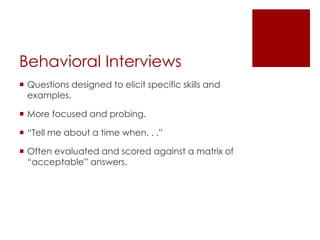 Behavioral Interviews
 Questions designed to elicit specific skills and
  examples.

 More focused and probing.

 “Tell me about a time when. . .”

 Often evaluated and scored against a matrix of
  “acceptable” answers.
 