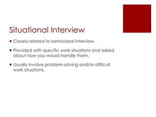 Situational Interview
 Closely related to behavioral interview.

 Provided with specific work situations and asked
  about how you would handle them.

 Usually involve problem-solving and/or difficult
  work situations.
 