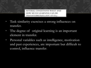 • Task similarity exercises a strong influences on
transfer.
• The degree of original learning is an important
element in transfer.
• Personal variables such as intelligence, motivation
and past experiences, are important but difficult to
control, influence transfer.
SEVERAL CONDITIONS WHAT AND
HOW MUCH LEARNING CAN BE
TRANSFERRED(ELLIOT AT EL) :
 