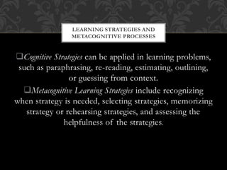 Cognitive Strategies can be applied in learning problems,
such as paraphrasing, re-reading, estimating, outlining,
or guessing from context.
Metacognitive Learning Strategies include recognizing
when strategy is needed, selecting strategies, memorizing
strategy or rehearsing strategies, and assessing the
helpfulness of the strategies.
LEARNING STRATEGIES AND
METACOGNITIVE PROCESSES
 