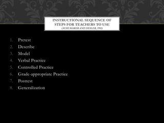 1. Pretest
2. Describe
3. Model
4. Verbal Practice
5. Controlled Practice
6. Grade-appropriate Practice
7. Posttest
8. Generalization
INSTRUCTIONAL SEQUENCE OF
STEPS FOR TEACHERS TO USE
(SCHUMAKER AND DESLER, 1992)
 