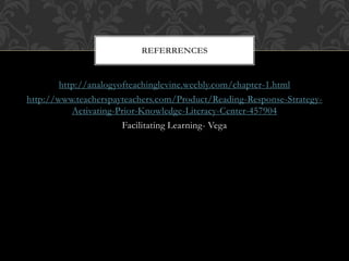 http://analogyofteachinglevine.weebly.com/chapter-1.html
http://www.teacherspayteachers.com/Product/Reading-Response-Strategy-
Activating-Prior-Knowledge-Literacy-Center-457904
Facilitating Learning- Vega
REFERRENCES
 