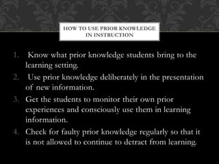 1. Know what prior knowledge students bring to the
learning setting.
2. Use prior knowledge deliberately in the presentation
of new information.
3. Get the students to monitor their own prior
experiences and consciously use them in learning
information.
4. Check for faulty prior knowledge regularly so that it
is not allowed to continue to detract from learning.
HOW TO USE PRIOR KNOWLEDGE
IN INSTRUCTION
 