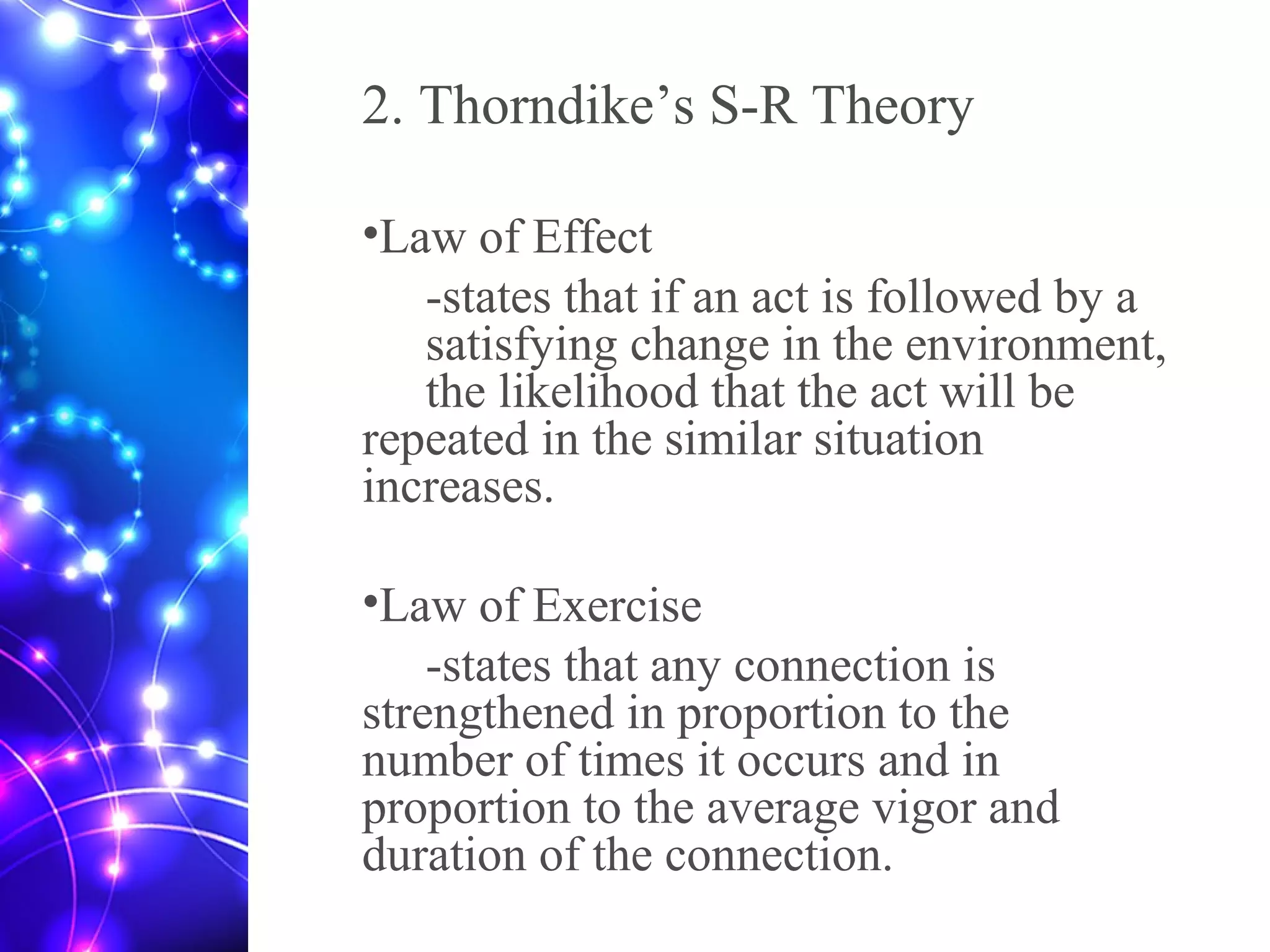 2. Thorndike’s S-R Theory
•Law of Effect
-states that if an act is followed by a
satisfying change in the environment,
the likelihood that the act will be
repeated in the similar situation
increases.
•Law of Exercise
-states that any connection is
strengthened in proportion to the
number of times it occurs and in
proportion to the average vigor and
duration of the connection.
 