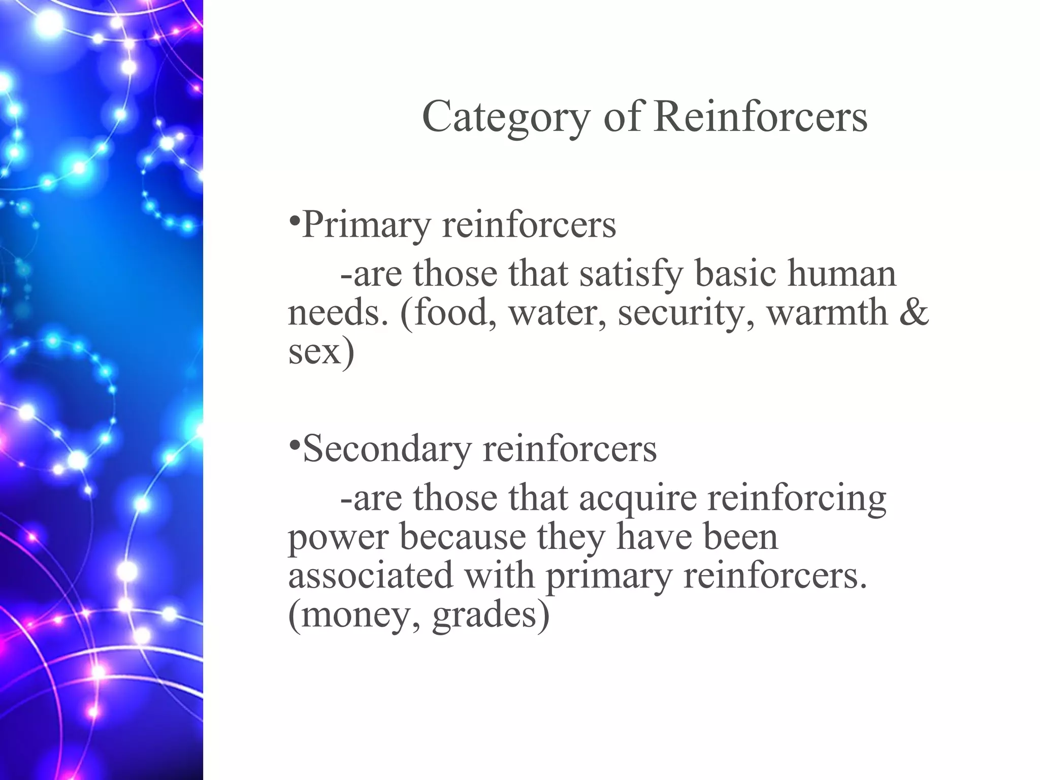 Category of Reinforcers
•Primary reinforcers
-are those that satisfy basic human
needs. (food, water, security, warmth &
sex)
•Secondary reinforcers
-are those that acquire reinforcing
power because they have been
associated with primary reinforcers.
(money, grades)
 