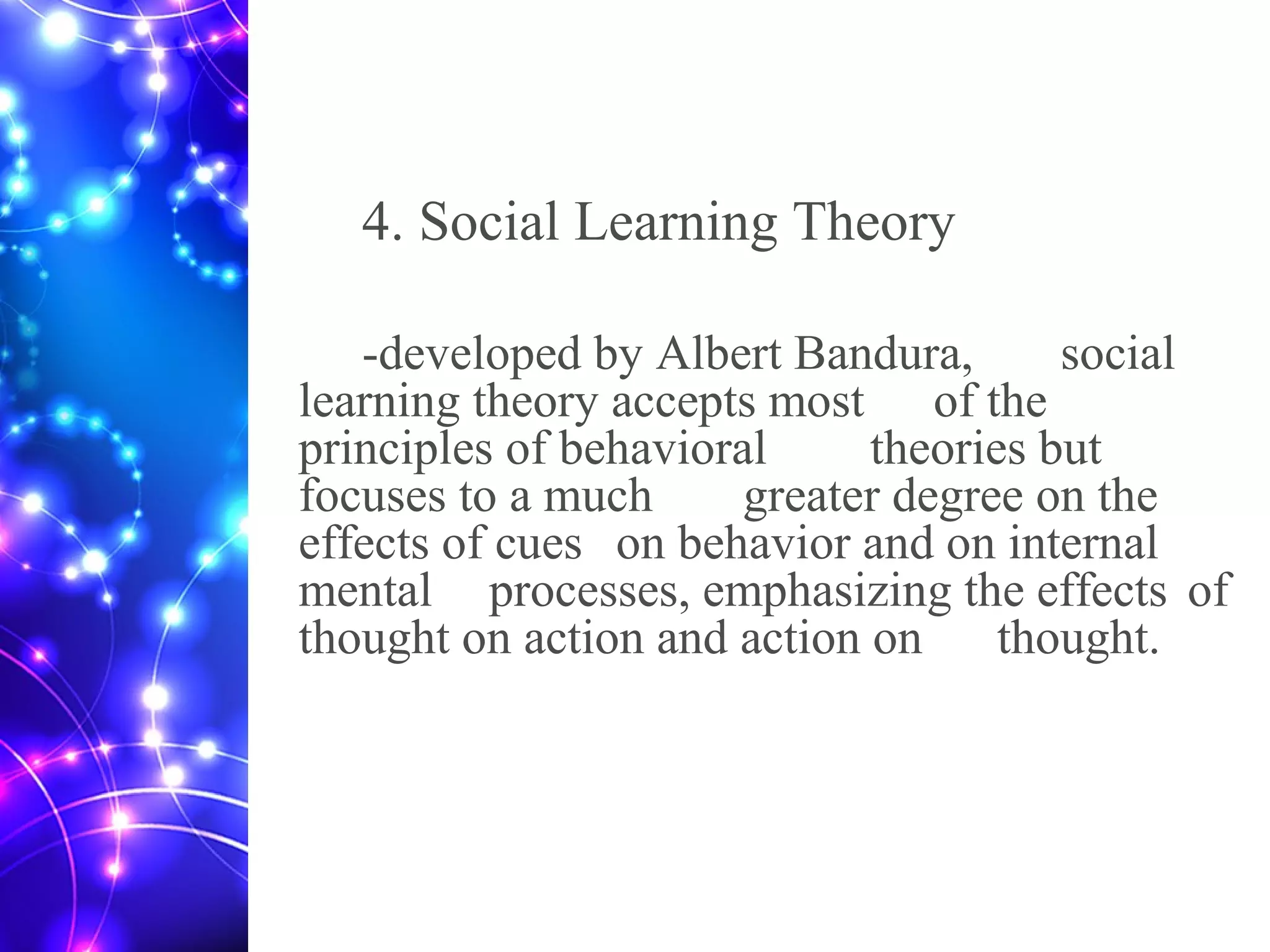 4. Social Learning Theory
-developed by Albert Bandura, social
learning theory accepts most of the
principles of behavioral theories but
focuses to a much greater degree on the
effects of cues on behavior and on internal
mental processes, emphasizing the effects of
thought on action and action on thought.
 