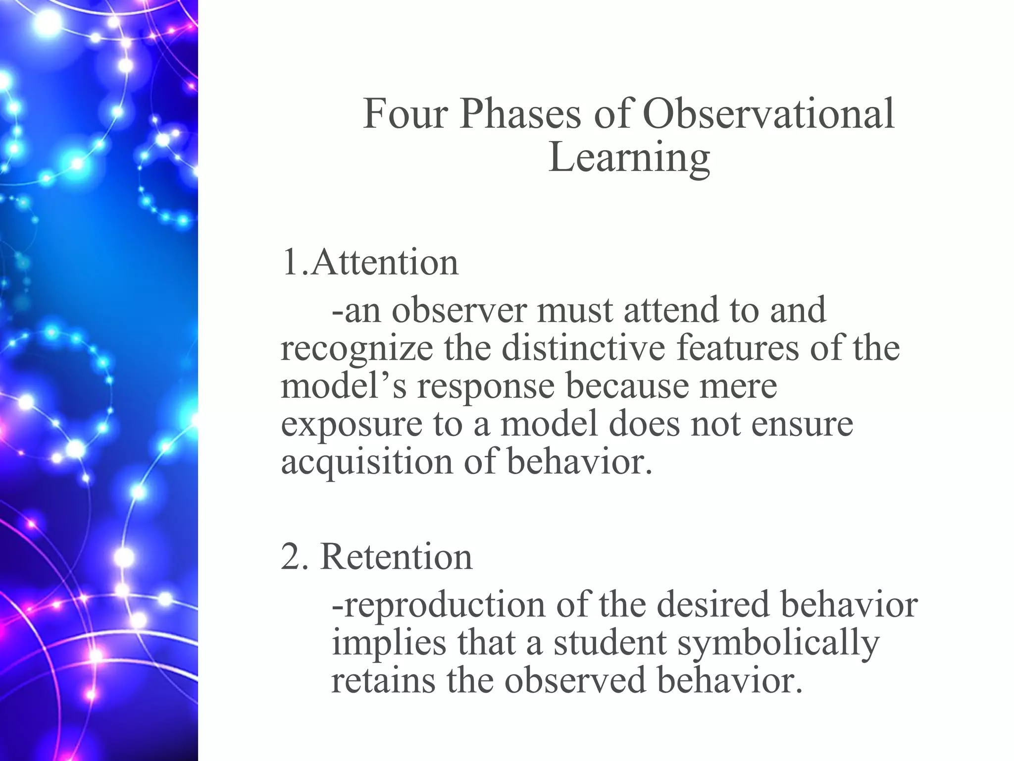 Four Phases of Observational
Learning
1.Attention
-an observer must attend to and
recognize the distinctive features of the
model’s response because mere
exposure to a model does not ensure
acquisition of behavior.
2. Retention
-reproduction of the desired behavior
implies that a student symbolically
retains the observed behavior.
 