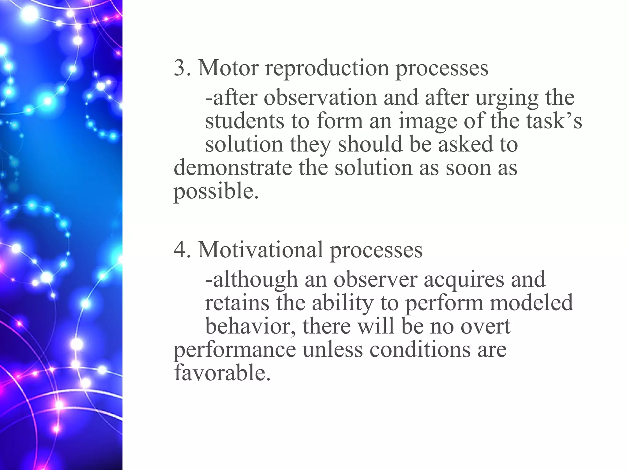 3. Motor reproduction processes
-after observation and after urging the
students to form an image of the task’s
solution they should be asked to
demonstrate the solution as soon as
possible.
4. Motivational processes
-although an observer acquires and
retains the ability to perform modeled
behavior, there will be no overt
performance unless conditions are
favorable.
 