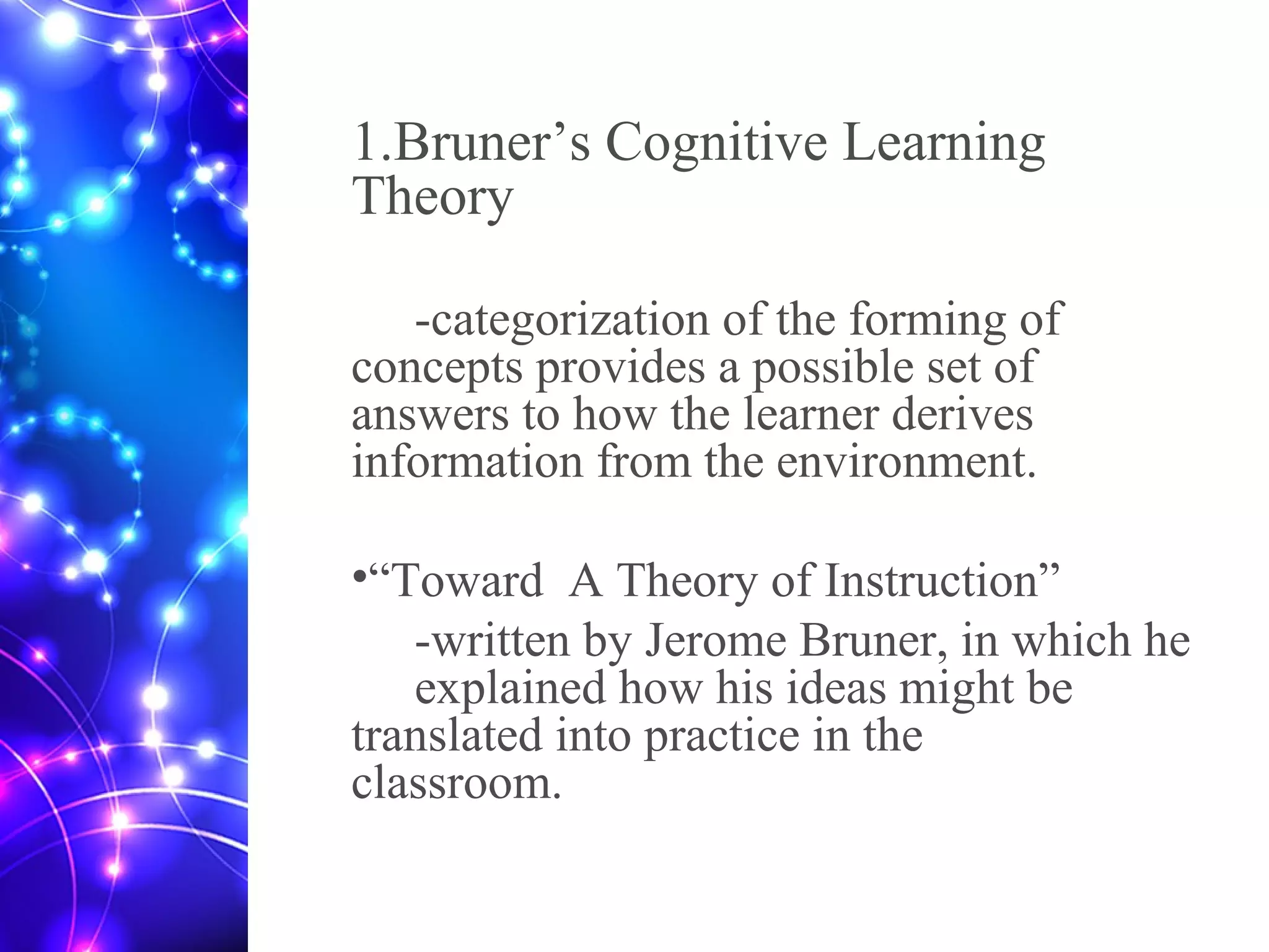 1.Bruner’s Cognitive Learning
Theory
-categorization of the forming of
concepts provides a possible set of
answers to how the learner derives
information from the environment.
•“Toward A Theory of Instruction”
-written by Jerome Bruner, in which he
explained how his ideas might be
translated into practice in the
classroom.
 