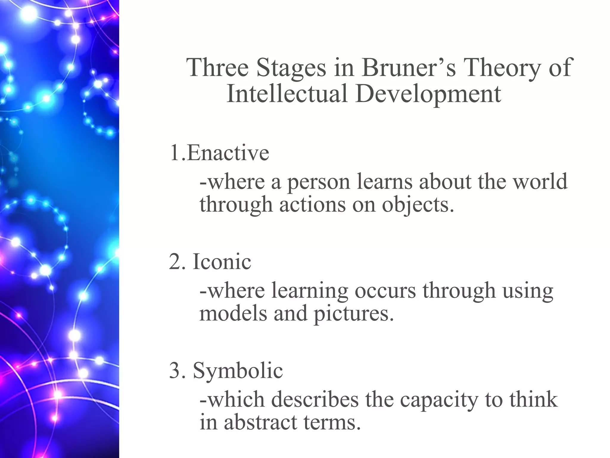 Three Stages in Bruner’s Theory of
Intellectual Development
1.Enactive
-where a person learns about the world
through actions on objects.
2. Iconic
-where learning occurs through using
models and pictures.
3. Symbolic
-which describes the capacity to think
in abstract terms.
 