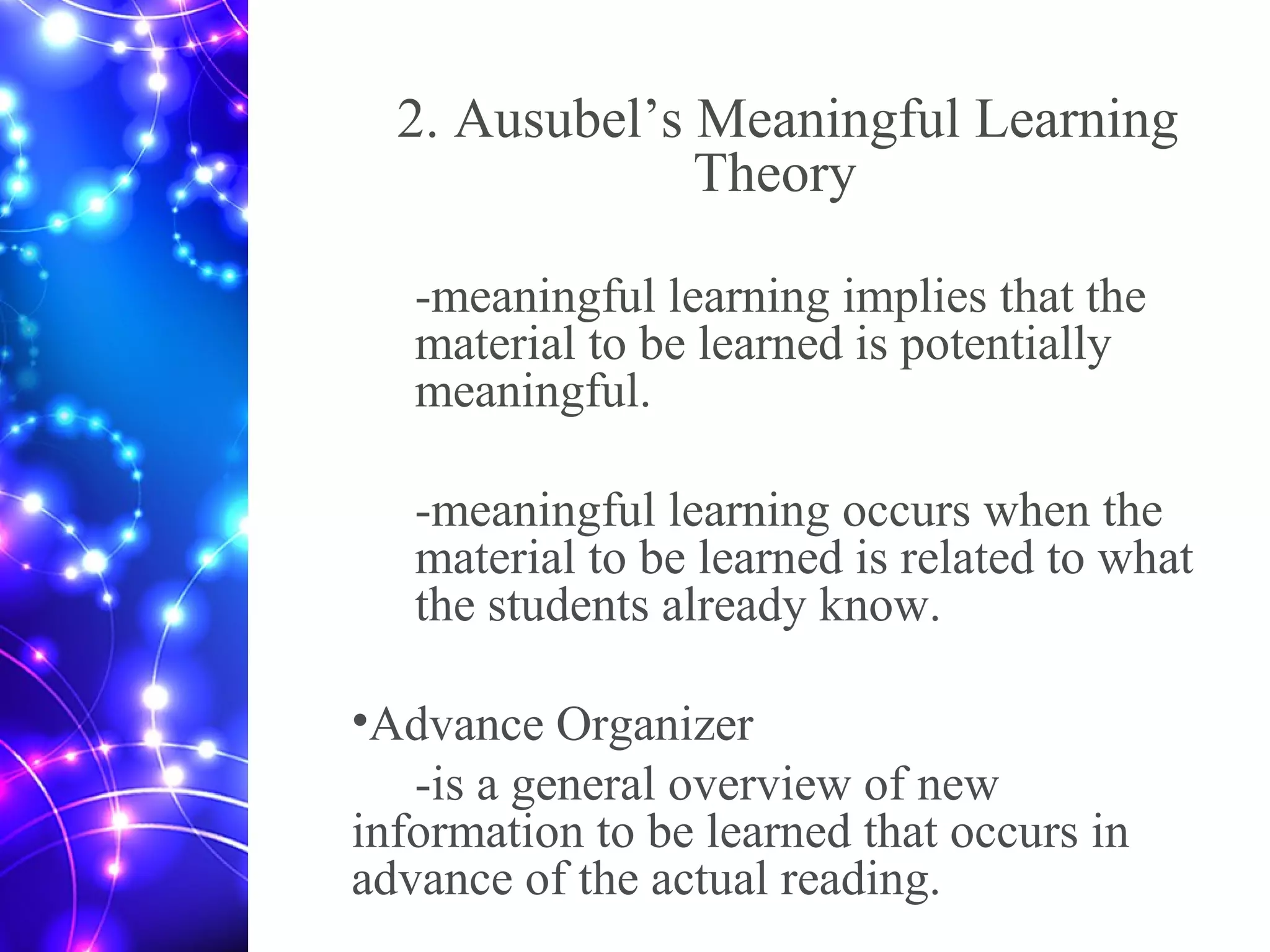 2. Ausubel’s Meaningful Learning
Theory
-meaningful learning implies that the
material to be learned is potentially
meaningful.
-meaningful learning occurs when the
material to be learned is related to what
the students already know.
•Advance Organizer
-is a general overview of new
information to be learned that occurs in
advance of the actual reading.
 