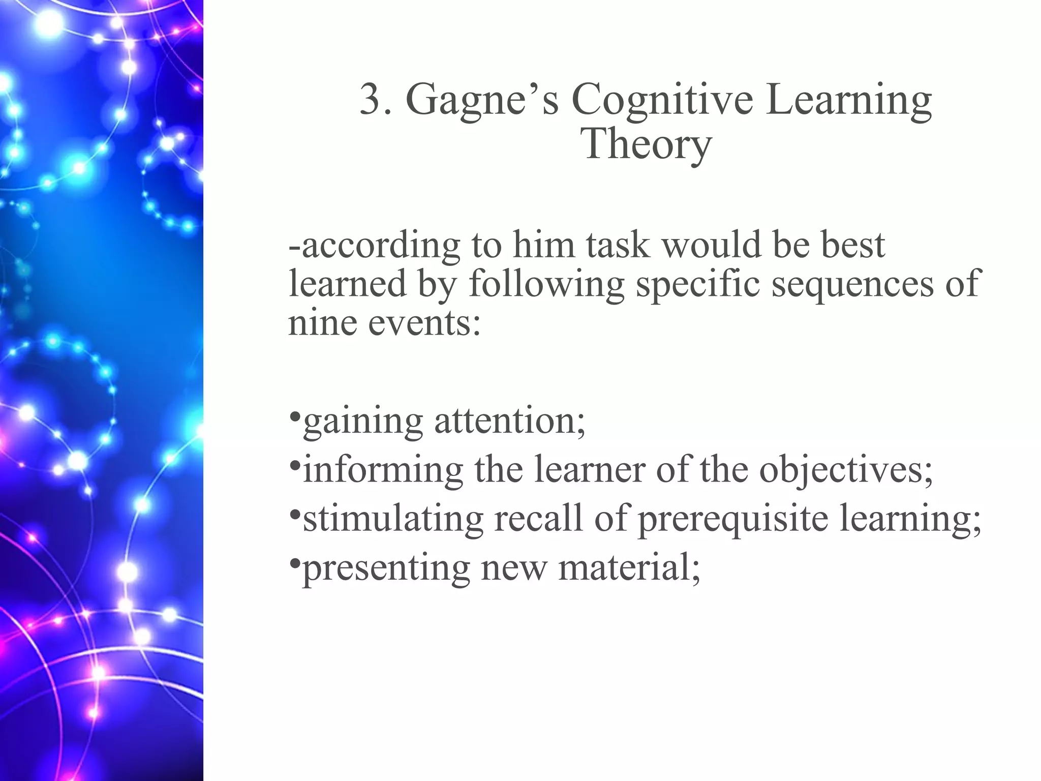 3. Gagne’s Cognitive Learning
Theory
-according to him task would be best
learned by following specific sequences of
nine events:
•gaining attention;
•informing the learner of the objectives;
•stimulating recall of prerequisite learning;
•presenting new material;
 