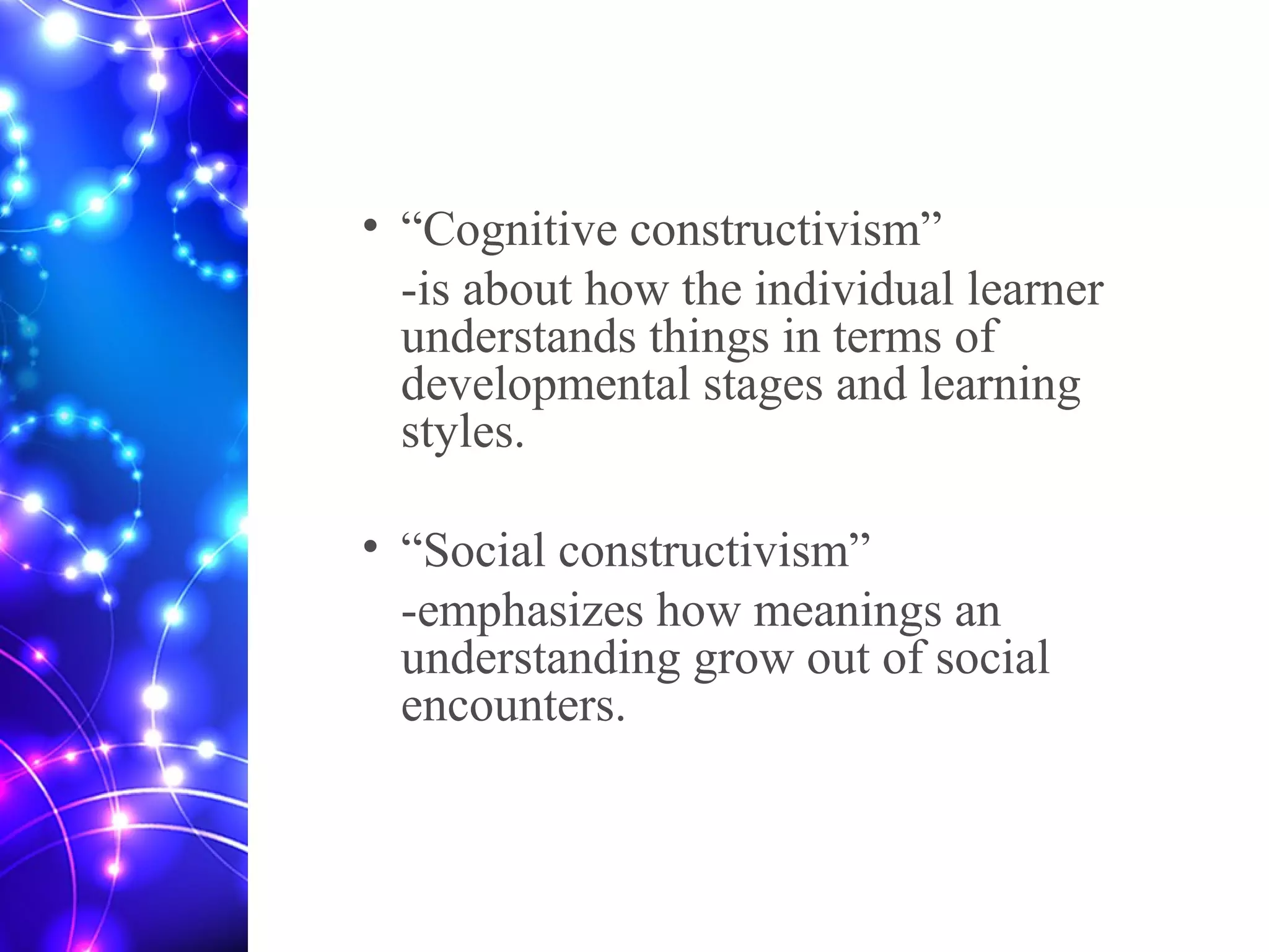 • “Cognitive constructivism”
-is about how the individual learner
understands things in terms of
developmental stages and learning
styles.
• “Social constructivism”
-emphasizes how meanings an
understanding grow out of social
encounters.
 