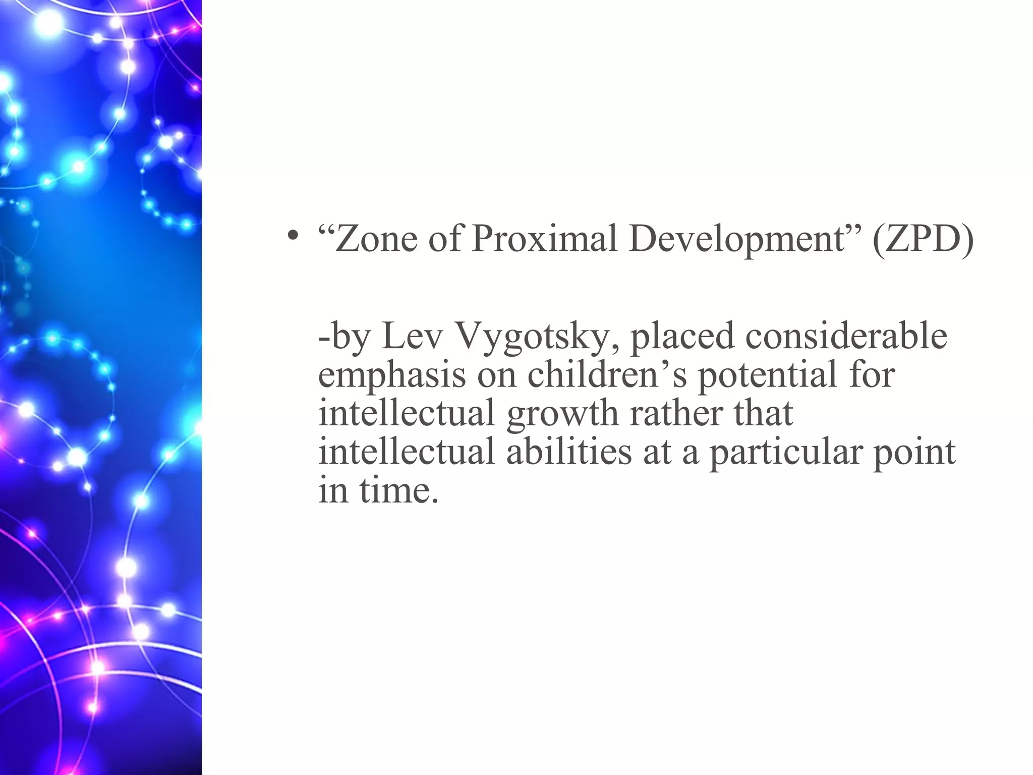 • “Zone of Proximal Development” (ZPD)
-by Lev Vygotsky, placed considerable
emphasis on children’s potential for
intellectual growth rather that
intellectual abilities at a particular point
in time.
 