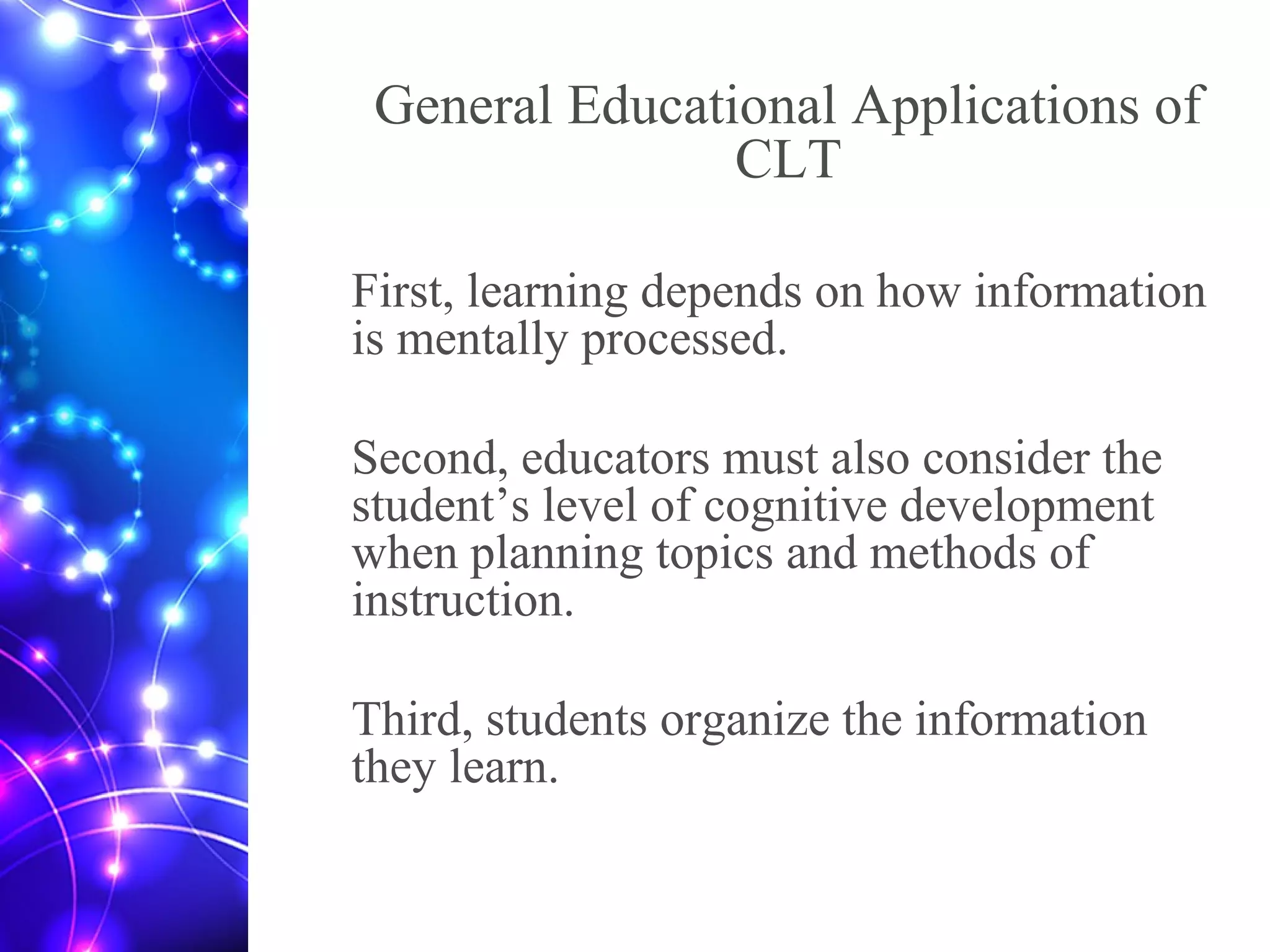 General Educational Applications of
CLT
First, learning depends on how information
is mentally processed.
Second, educators must also consider the
student’s level of cognitive development
when planning topics and methods of
instruction.
Third, students organize the information
they learn.
 