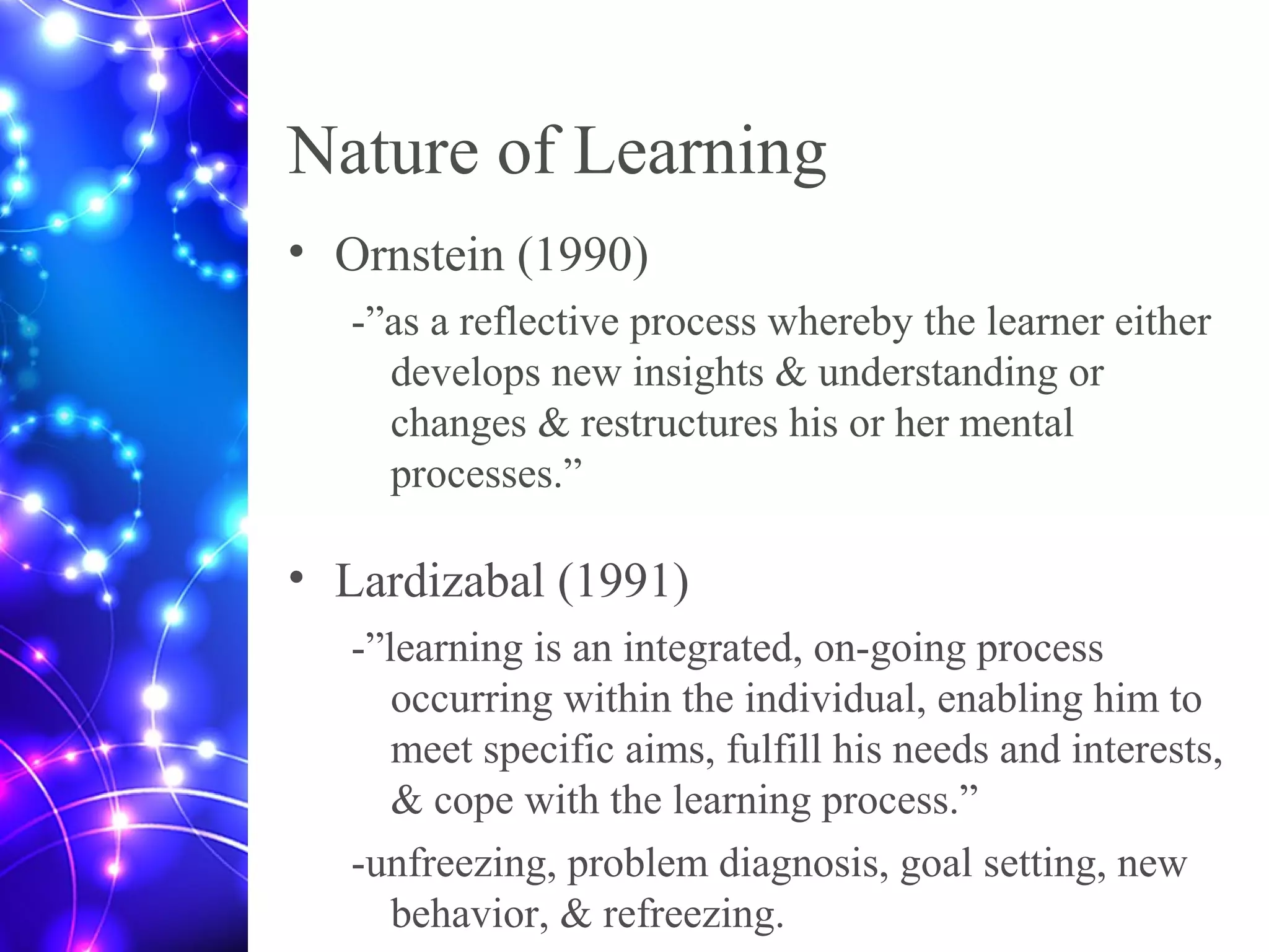 Nature of Learning
• Ornstein (1990)
-”as a reflective process whereby the learner either
develops new insights & understanding or
changes & restructures his or her mental
processes.”
• Lardizabal (1991)
-”learning is an integrated, on-going process
occurring within the individual, enabling him to
meet specific aims, fulfill his needs and interests,
& cope with the learning process.”
-unfreezing, problem diagnosis, goal setting, new
behavior, & refreezing.
 