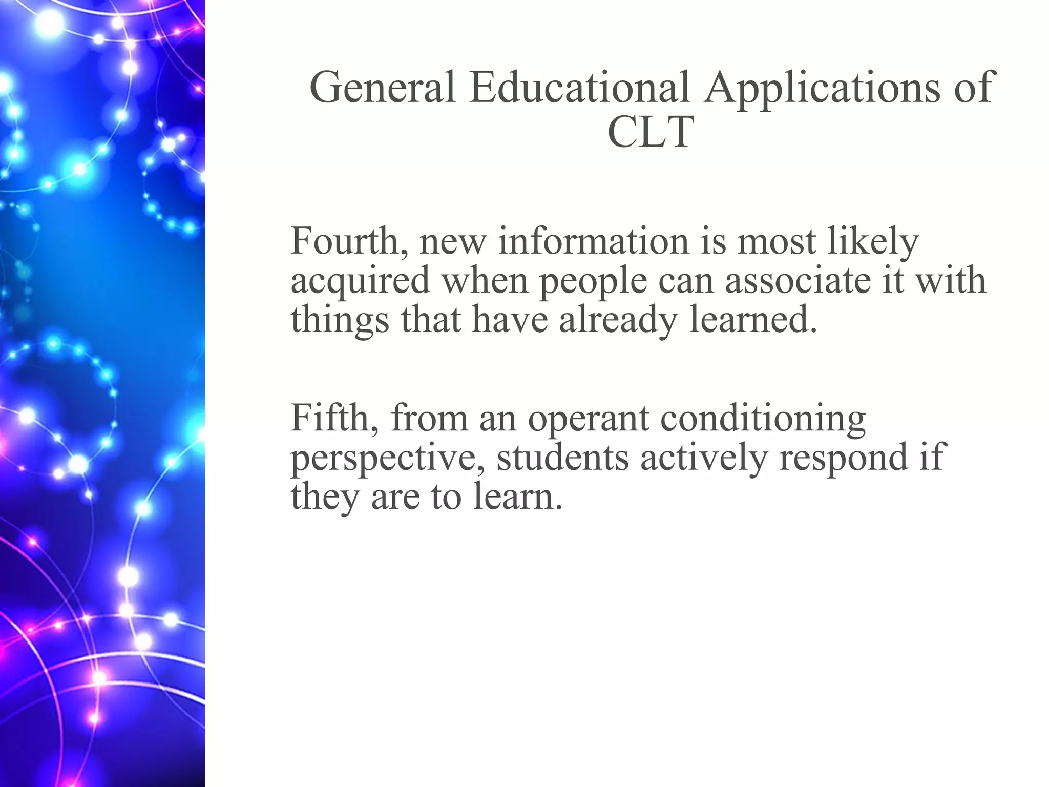 General Educational Applications of
CLT
Fourth, new information is most likely
acquired when people can associate it with
things that have already learned.
Fifth, from an operant conditioning
perspective, students actively respond if
they are to learn.
 
