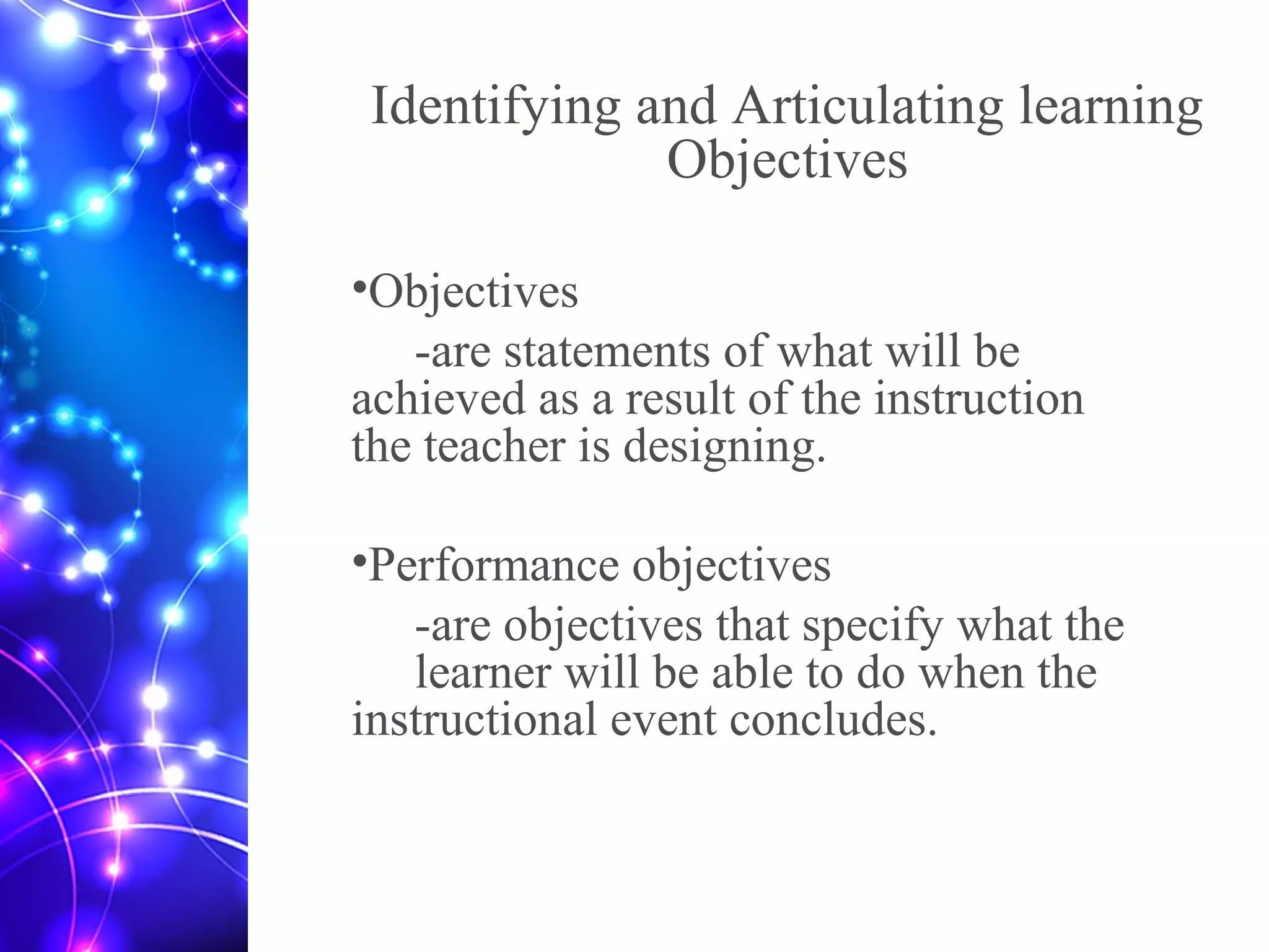 Identifying and Articulating learning
Objectives
•Objectives
-are statements of what will be
achieved as a result of the instruction
the teacher is designing.
•Performance objectives
-are objectives that specify what the
learner will be able to do when the
instructional event concludes.
 