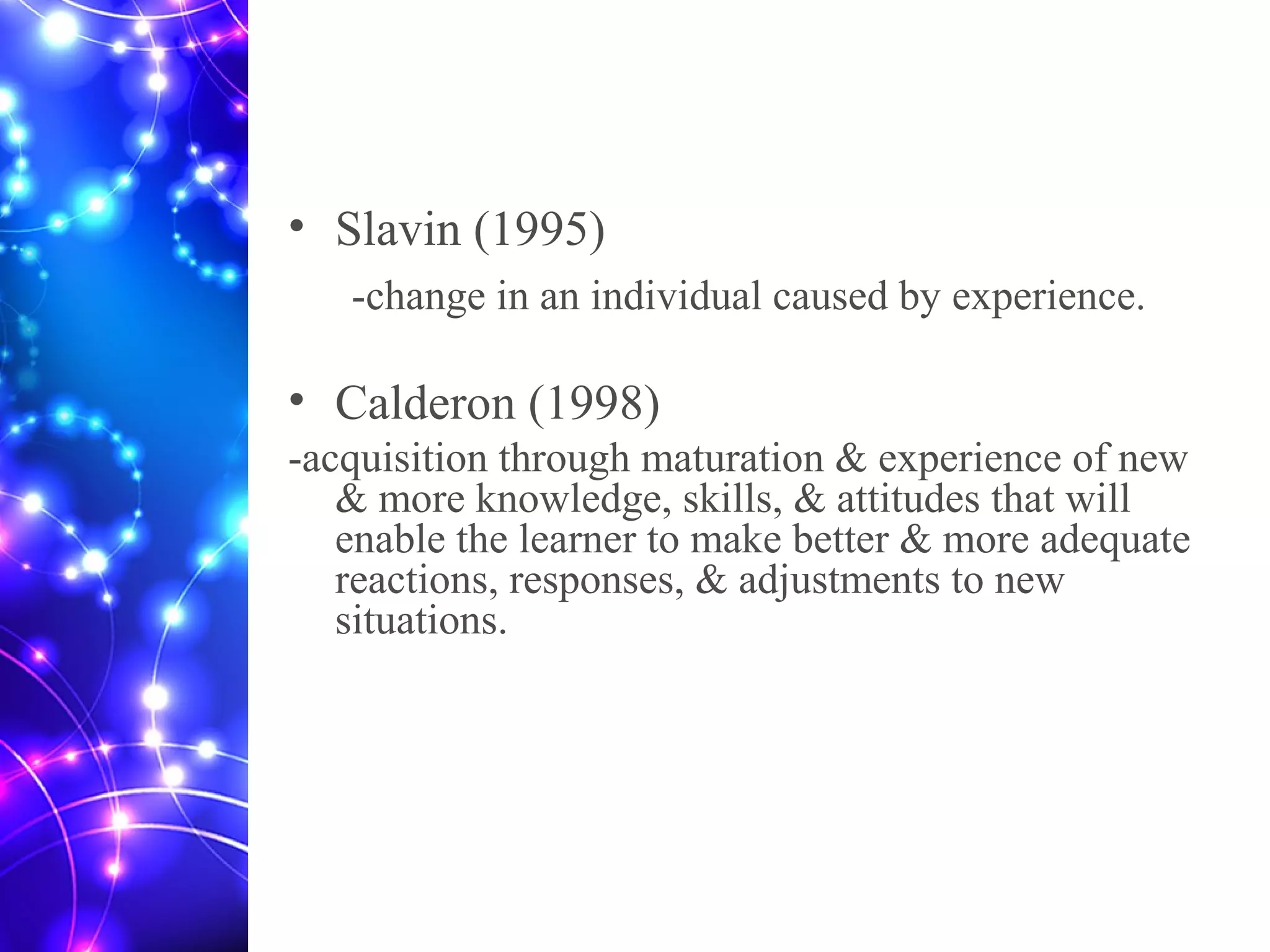 • Slavin (1995)
-change in an individual caused by experience.
• Calderon (1998)
-acquisition through maturation & experience of new
& more knowledge, skills, & attitudes that will
enable the learner to make better & more adequate
reactions, responses, & adjustments to new
situations.
 