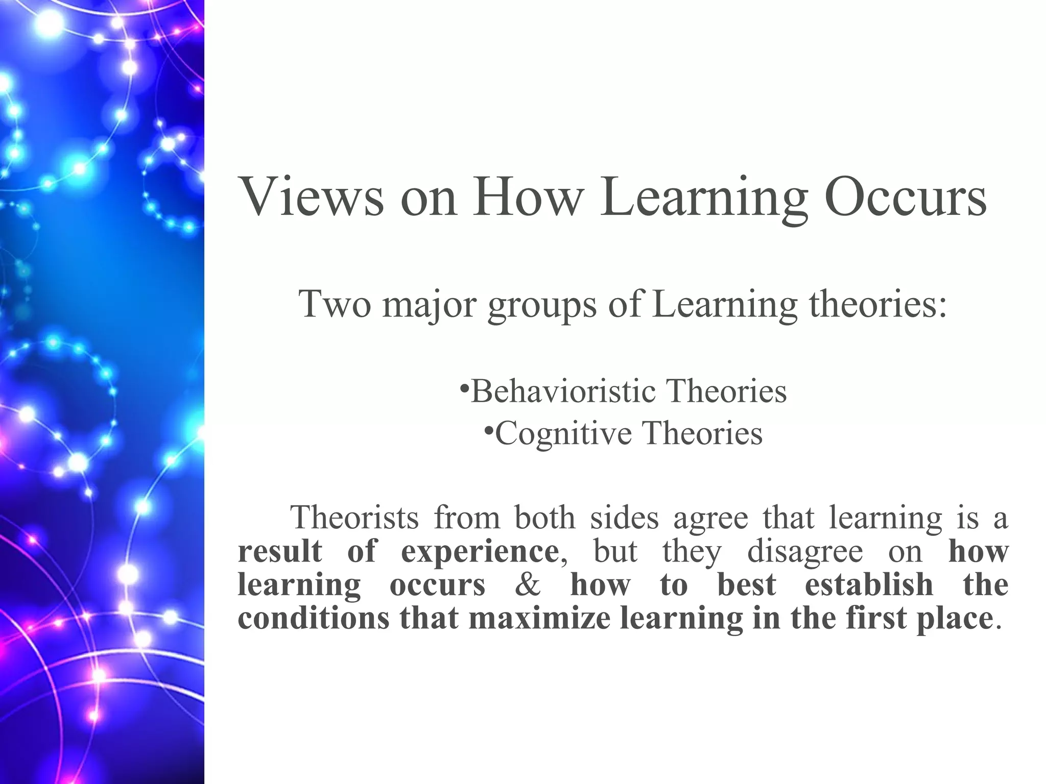 Views on How Learning Occurs
Two major groups of Learning theories:
•Behavioristic Theories
•Cognitive Theories
Theorists from both sides agree that learning is a
result of experience, but they disagree on how
learning occurs & how to best establish the
conditions that maximize learning in the first place.
 