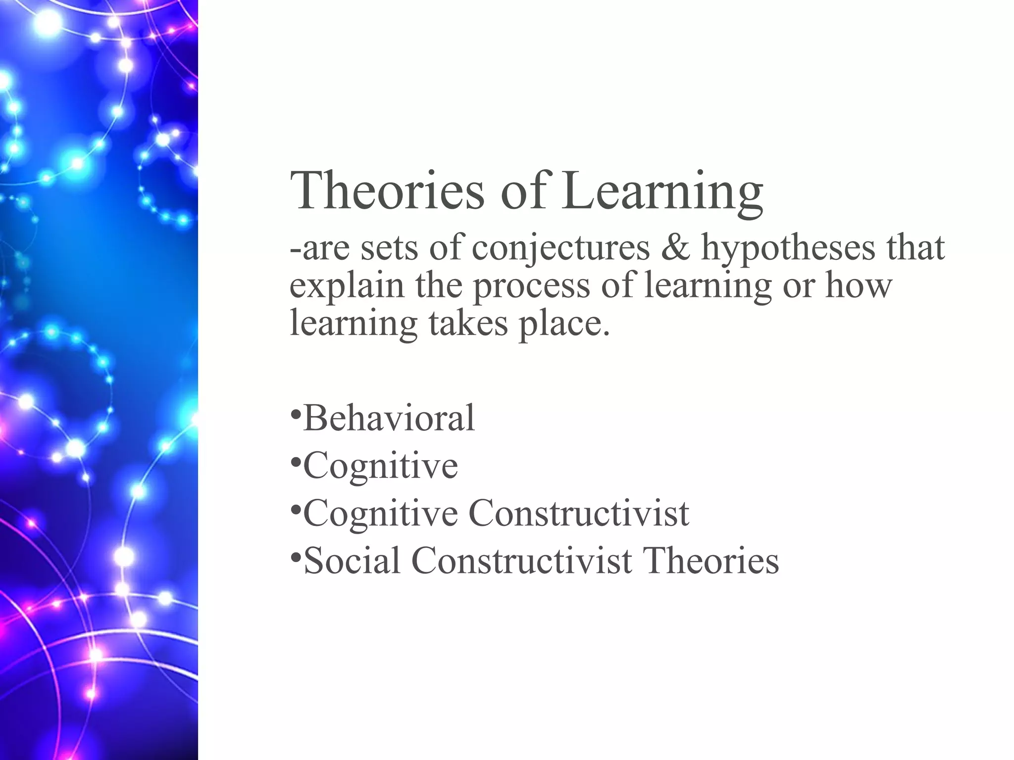 Theories of Learning
-are sets of conjectures & hypotheses that
explain the process of learning or how
learning takes place.
•Behavioral
•Cognitive
•Cognitive Constructivist
•Social Constructivist Theories
 