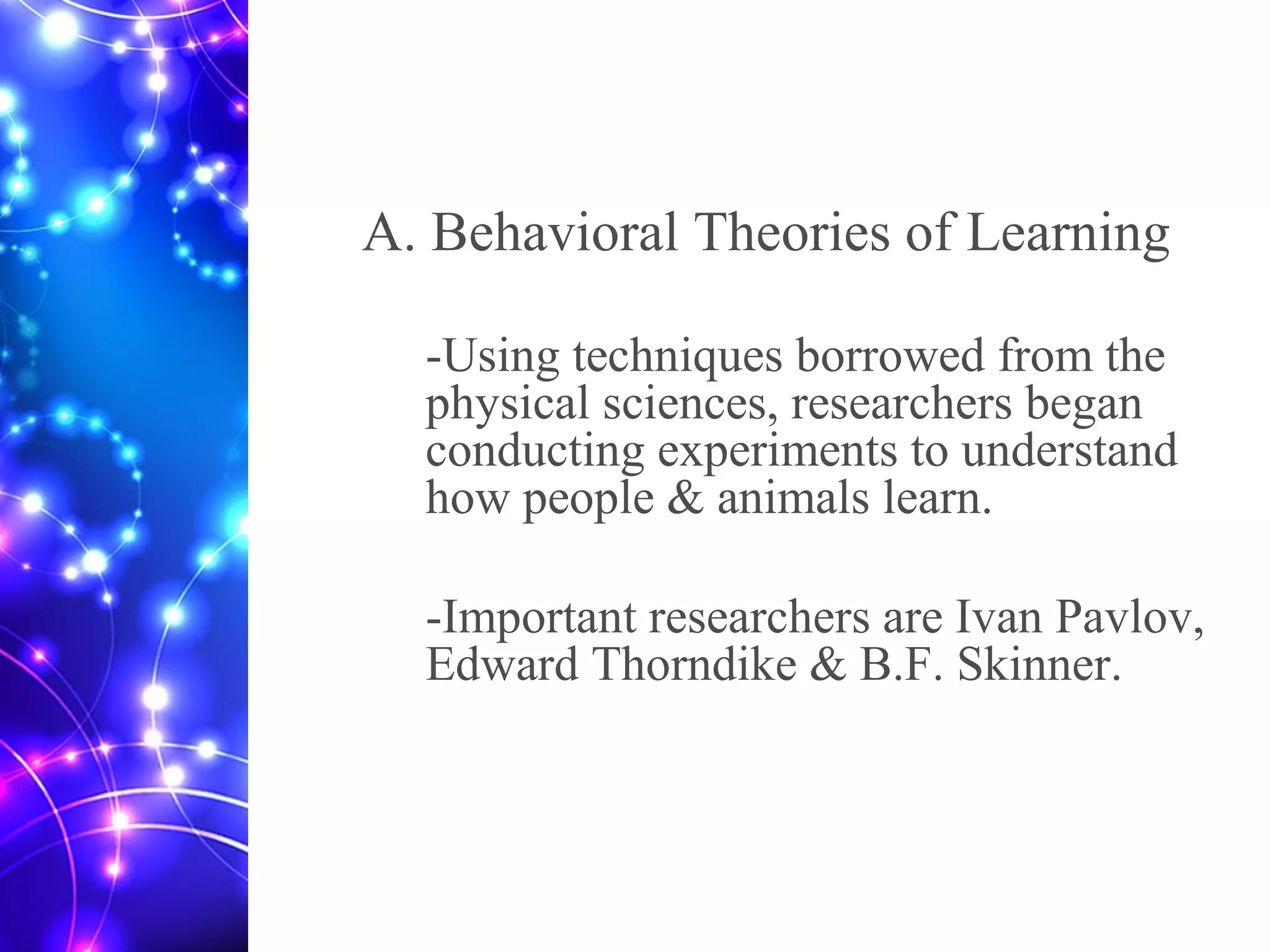 A. Behavioral Theories of Learning
-Using techniques borrowed from the
physical sciences, researchers began
conducting experiments to understand
how people & animals learn.
-Important researchers are Ivan Pavlov,
Edward Thorndike & B.F. Skinner.
 