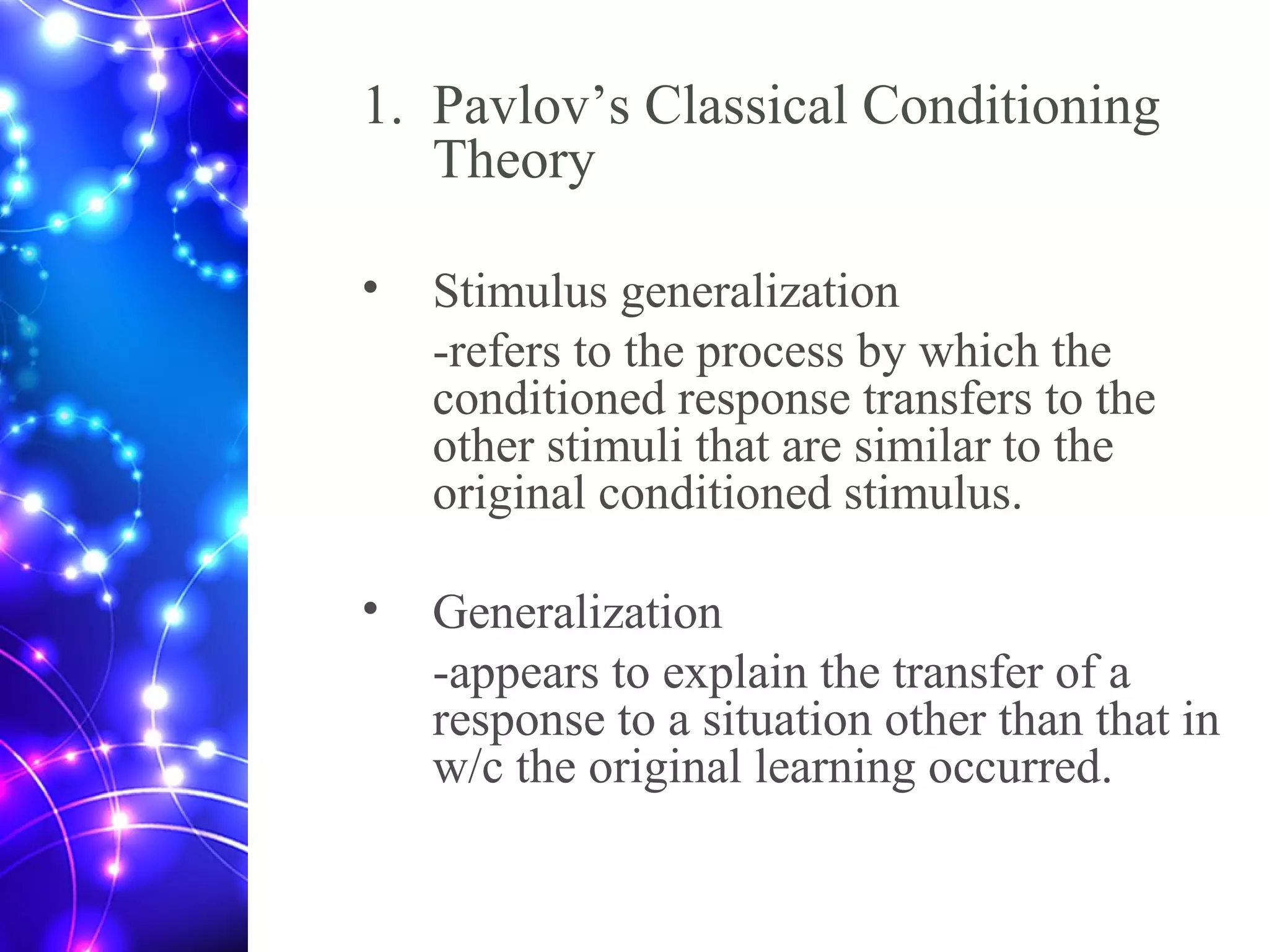 1. Pavlov’s Classical Conditioning
Theory
• Stimulus generalization
-refers to the process by which the
conditioned response transfers to the
other stimuli that are similar to the
original conditioned stimulus.
• Generalization
-appears to explain the transfer of a
response to a situation other than that in
w/c the original learning occurred.
 