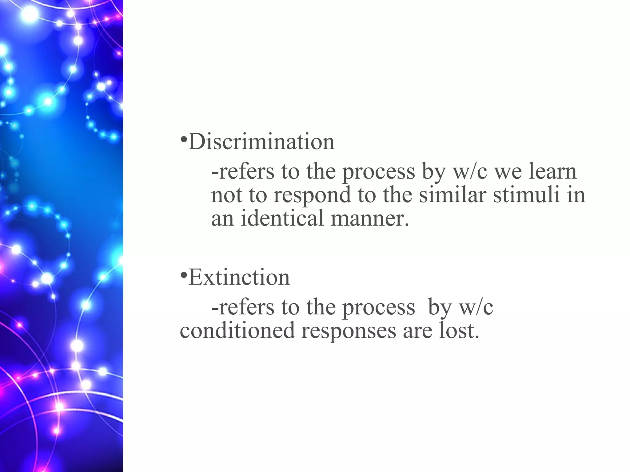 •Discrimination
-refers to the process by w/c we learn
not to respond to the similar stimuli in
an identical manner.
•Extinction
-refers to the process by w/c
conditioned responses are lost.
 