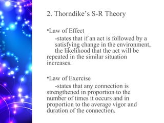 2. Thorndike’s S-R Theory
•Law of Effect
-states that if an act is followed by a
satisfying change in the environment,
the likelihood that the act will be
repeated in the similar situation
increases.
•Law of Exercise
-states that any connection is
strengthened in proportion to the
number of times it occurs and in
proportion to the average vigor and
duration of the connection.
 