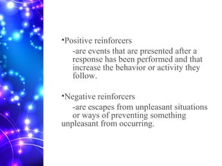 •Positive reinforcers
-are events that are presented after a
response has been performed and that
increase the behavior or activity they
follow.
•Negative reinforcers
-are escapes from unpleasant situations
or ways of preventing something
unpleasant from occurring.
 
