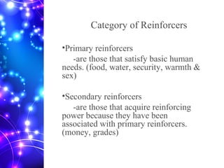 Category of Reinforcers
•Primary reinforcers
-are those that satisfy basic human
needs. (food, water, security, warmth &
sex)
•Secondary reinforcers
-are those that acquire reinforcing
power because they have been
associated with primary reinforcers.
(money, grades)
 