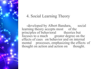 4. Social Learning Theory
-developed by Albert Bandura, social
learning theory accepts most of the
principles of behavioral theories but
focuses to a much greater degree on the
effects of cues on behavior and on internal
mental processes, emphasizing the effects of
thought on action and action on thought.
 