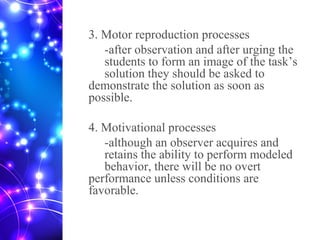3. Motor reproduction processes
-after observation and after urging the
students to form an image of the task’s
solution they should be asked to
demonstrate the solution as soon as
possible.
4. Motivational processes
-although an observer acquires and
retains the ability to perform modeled
behavior, there will be no overt
performance unless conditions are
favorable.
 